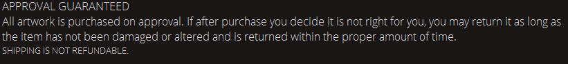 APPROVAL GUARANTEED. All artwork is purchased on approval. If after purchase you decide it is not right for you, you may return it as long as the item has not been damaged or altered and is returned within the proper amount of time. SHIPPING IS NOT REFUNDABLE.